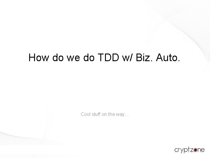 How do we do TDD w/ Biz. Auto. Cool stuff on the way… 