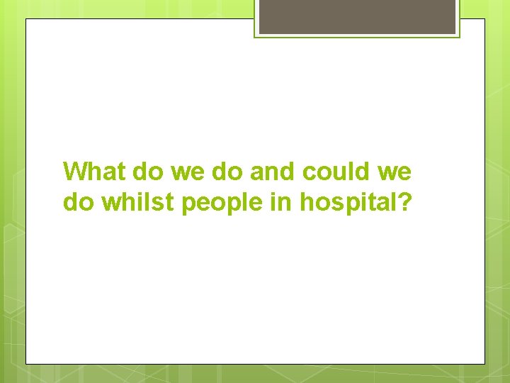 What do we do and could we do whilst people in hospital? 