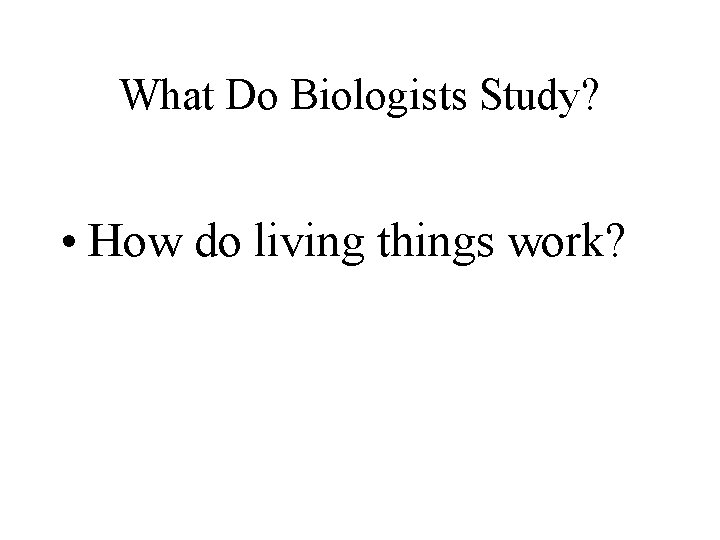 What Do Biologists Study? • How do living things work? What Do Biologists Study? • How do living things work?