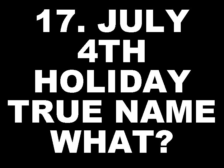 17. JULY 4 TH HOLIDAY TRUE NAME WHAT? 