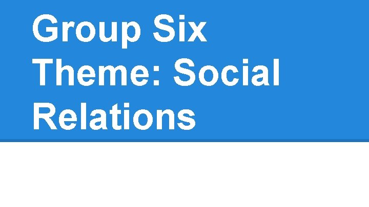 Group Six Theme: Social Relations 