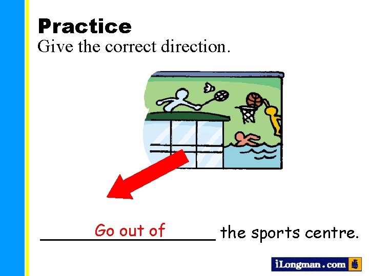 Practice Give the correct direction. Go out of _________ the sports centre. 