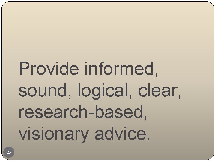 Provide informed, sound, logical, clear, research-based, visionary advice. 26 