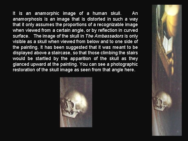 It is an anamorphic image of a human skull. An anamorphosis is an image