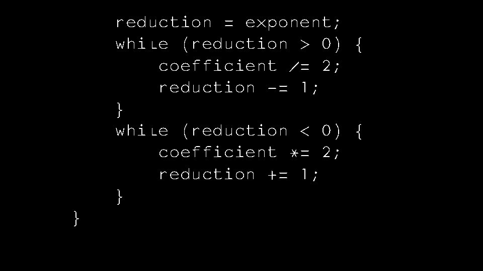 reduction = exponent; while (reduction > 0) { coefficient /= 2; reduction -= 1;