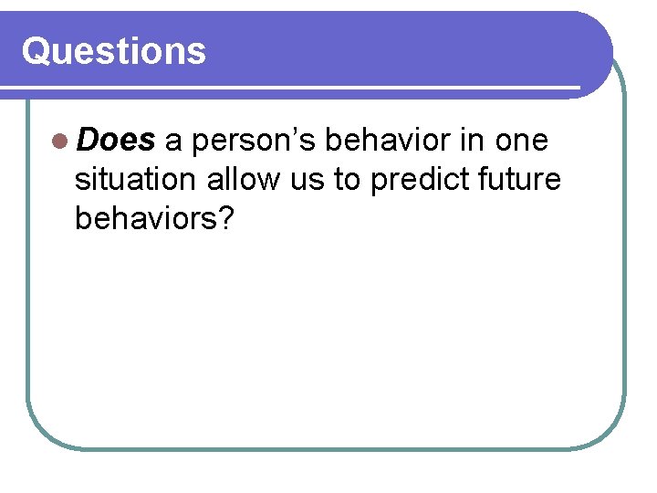 Questions l Does a person’s behavior in one situation allow us to predict future