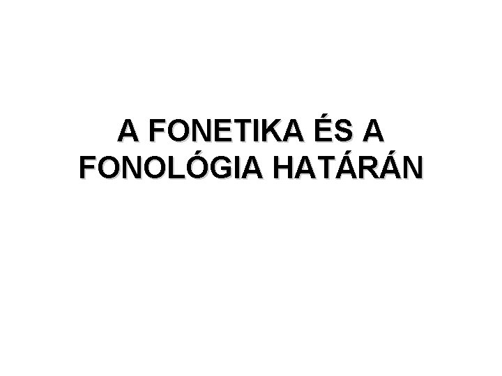A FONETIKA ÉS A FONOLÓGIA HATÁRÁN A FONETIKA ÉS A FONOLÓGIA HATÁRÁN
