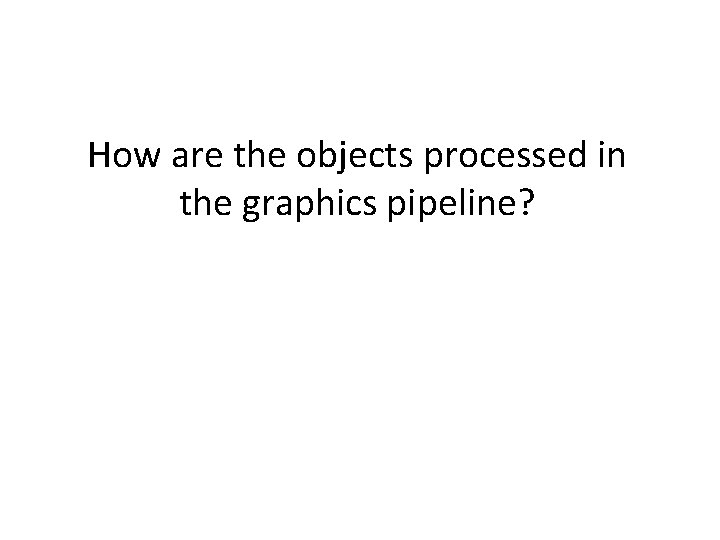 How are the objects processed in the graphics pipeline? 