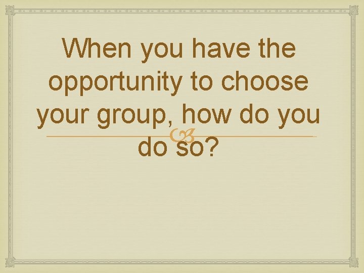When you have the opportunity to choose your group, how do you do so?