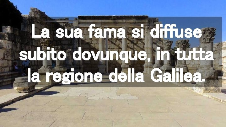 La sua fama si diffuse subito dovunque, in tutta la regione della Galilea. 