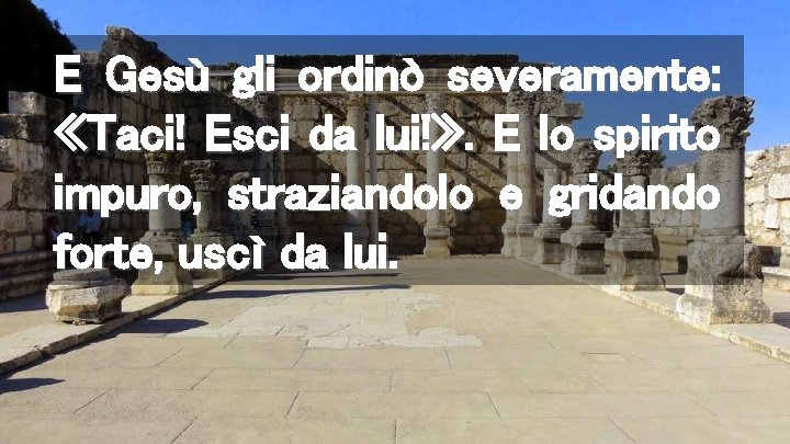 E Gesù gli ordinò severamente: «Taci! Esci da lui!» . E lo spirito impuro,