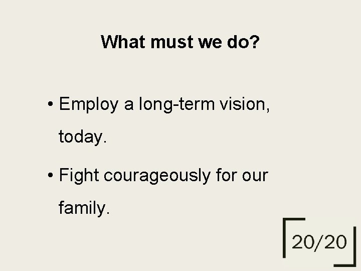 What must we do? • Employ a long-term vision, today. • Fight courageously for
