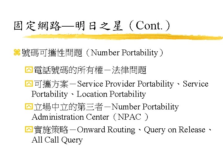 固定網路—明日之星（Cont. ） z 號碼可攜性問題（Number Portability） y電話號碼的所有權－法律問題 y可攜方案－Service Provider Portability、Service Portability、Location Portability y立場中立的第三者－Number Portability Administration