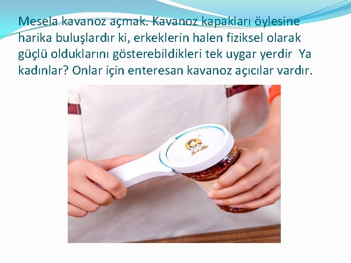 Mesela kavanoz açmak. Kavanoz kapakları öylesine harika buluşlardır ki, erkeklerin halen fiziksel olarak güçlü