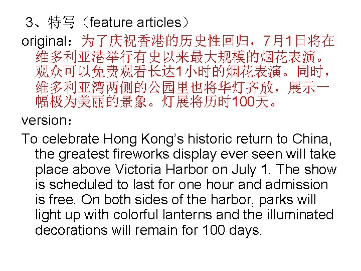  3、特写（feature articles） original：为了庆祝香港的历史性回归，7月1日将在 维多利亚港举行有史以来最大规模的烟花表演。 观众可以免费观看长达 1小时的烟花表演。同时， 维多利亚湾两侧的公园里也将华灯齐放，展示一 幅极为美丽的景象。灯展将历时 100天。 version： To celebrate Hong