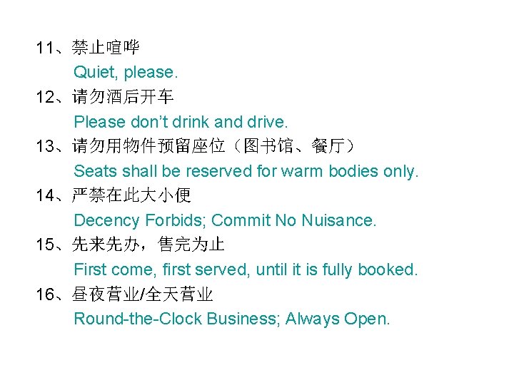 11、禁止喧哗 Quiet, please. 12、请勿酒后开车 Please don’t drink and drive. 13、请勿用物件预留座位（图书馆、餐厅） Seats shall be reserved