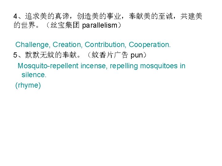 4、追求美的真谛，创造美的事业，奉献美的至诚，共建美 的世界。（丝宝集团 parallelism） Challenge, Creation, Contribution, Cooperation. 5、默默无蚊的奉献。（蚊香片广告 pun） Mosquito-repellent incense, repelling mosquitoes in