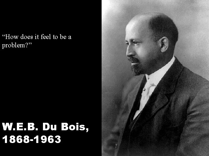 “How does it feel to be a problem? ” W. E. B. Du Bois,