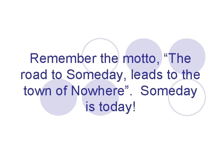 Remember the motto, “The road to Someday, leads to the town of Nowhere”. Someday