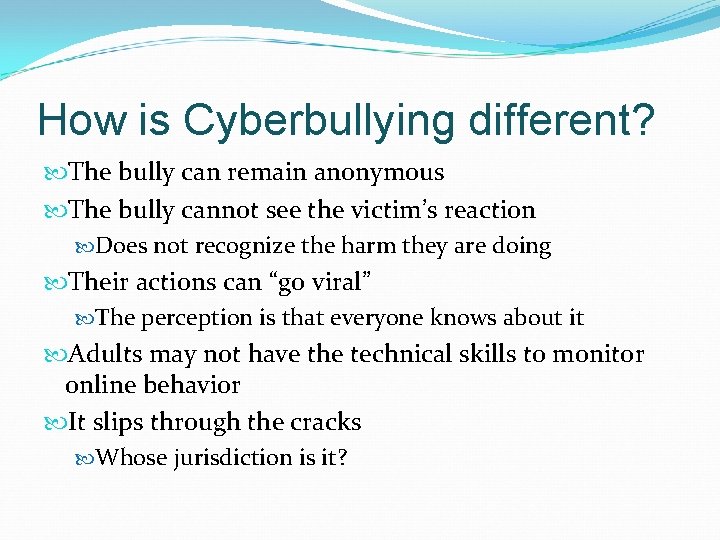 How is Cyberbullying different? The bully can remain anonymous The bully cannot see the