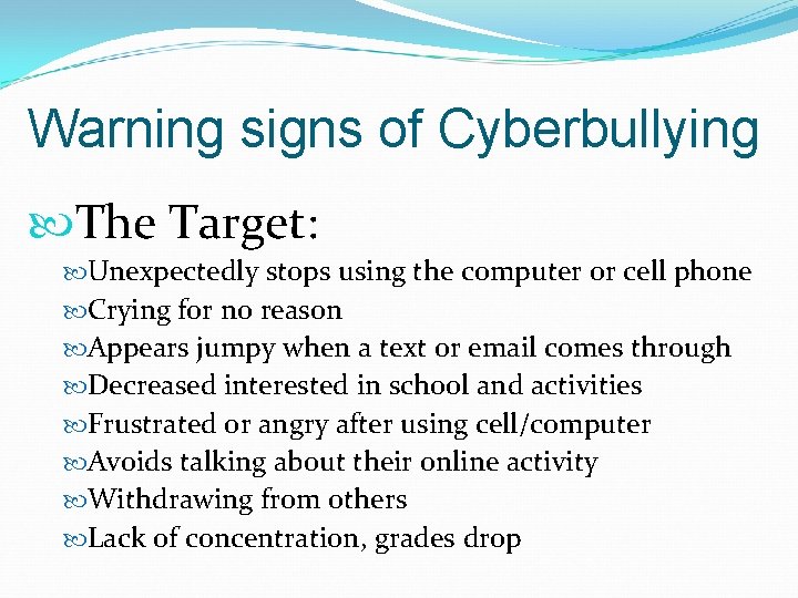 Warning signs of Cyberbullying The Target: Unexpectedly stops using the computer or cell phone
