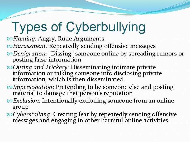 Types of Cyberbullying Flaming: Angry, Rude Arguments Harassment: Repeatedly sending offensive messages Denigration: “Dissing”