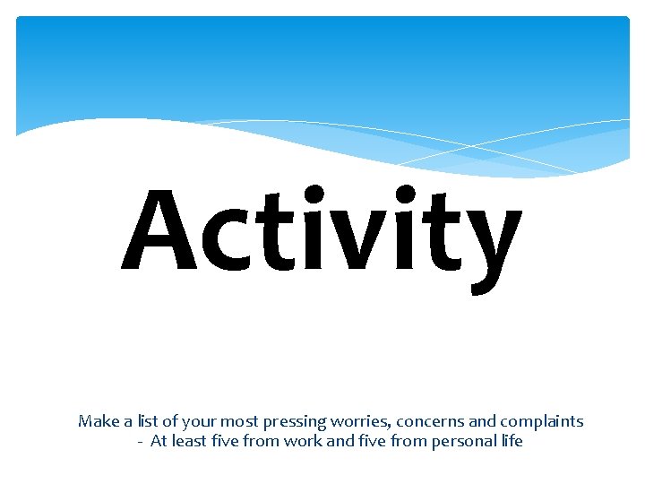 Activity Make a list of your most pressing worries, concerns and complaints - At