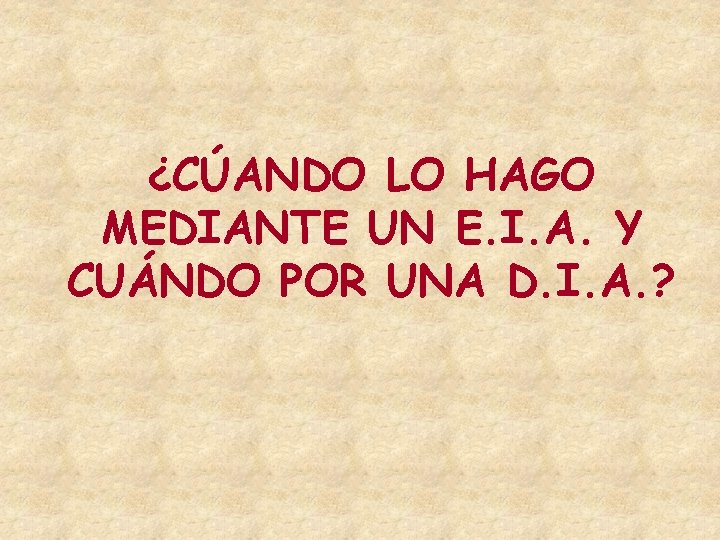 ¿CÚANDO LO HAGO MEDIANTE UN E. I. A. Y CUÁNDO POR UNA D. I. ¿CÚANDO LO HAGO MEDIANTE UN E. I. A. Y CUÁNDO POR UNA D. I.