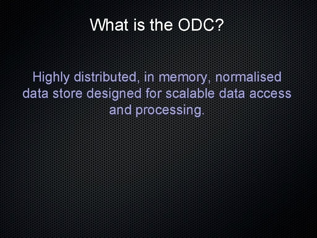 What is the ODC? Highly distributed, in memory, normalised data store designed for scalable