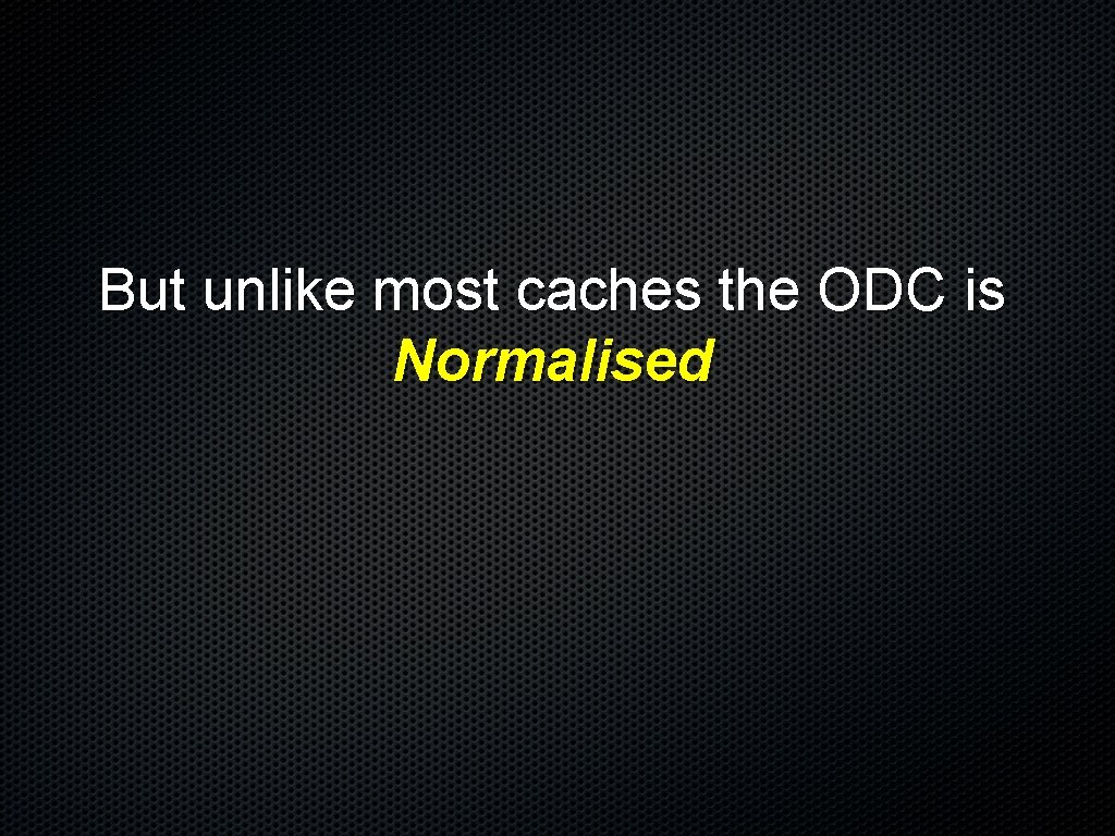 But unlike most caches the ODC is Normalised 