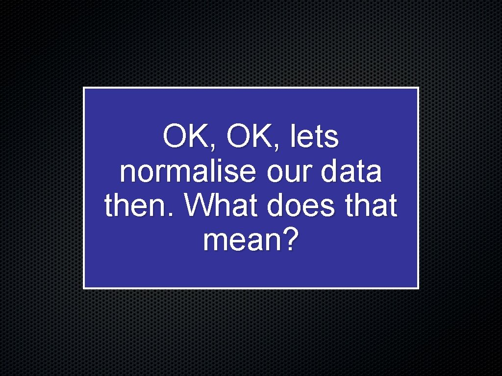 OK, lets normalise our data then. What does that mean? 