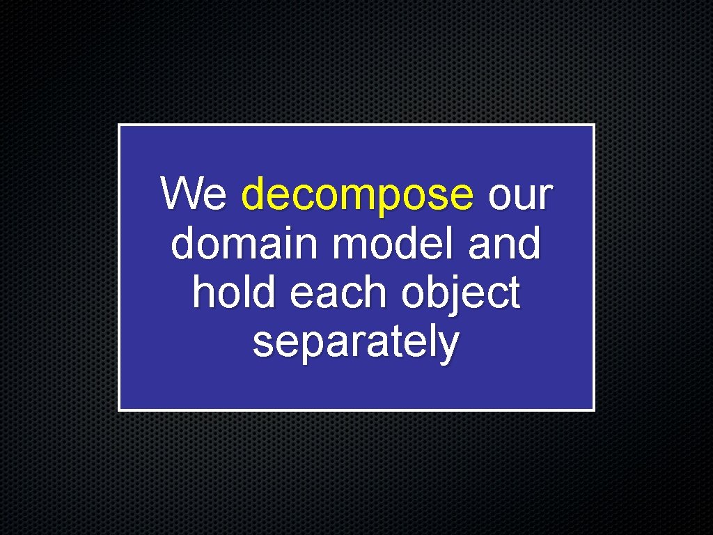 We decompose our domain model and hold each object separately 