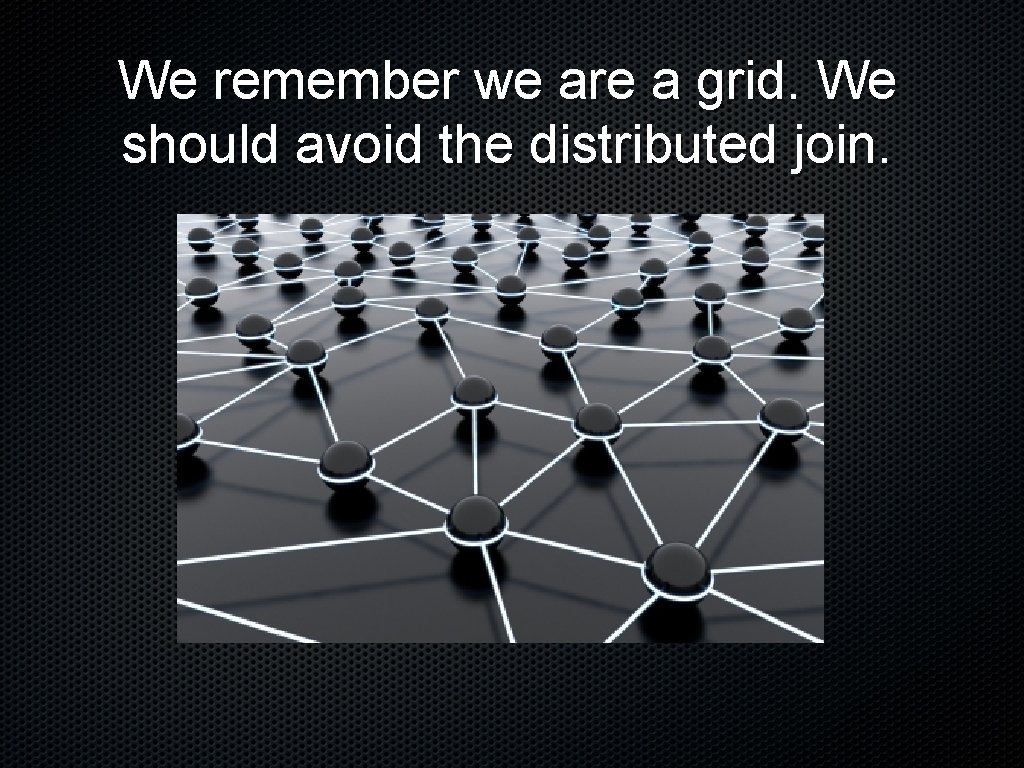 We remember we are a grid. We should avoid the distributed join. 