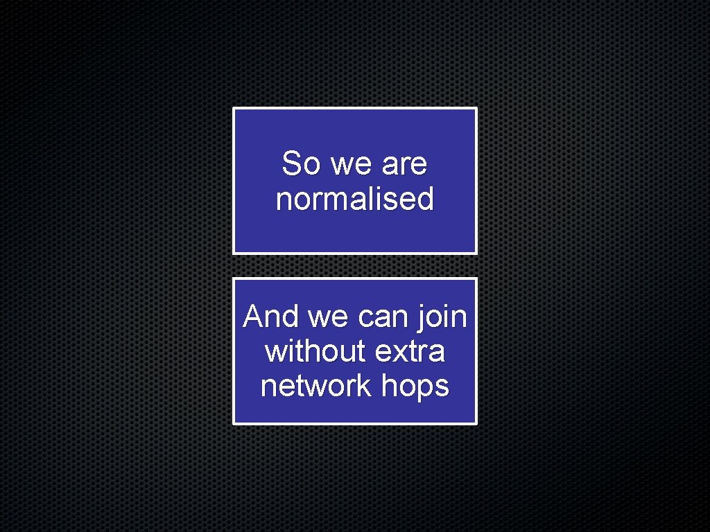 So we are normalised And we can join without extra network hops 