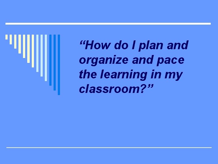 “How do I plan and organize and pace the learning in my classroom? ”