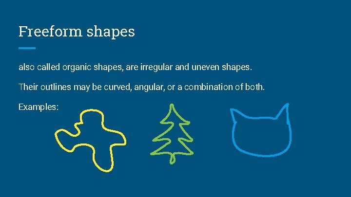 Freeform shapes also called organic shapes, are irregular and uneven shapes. Their outlines may