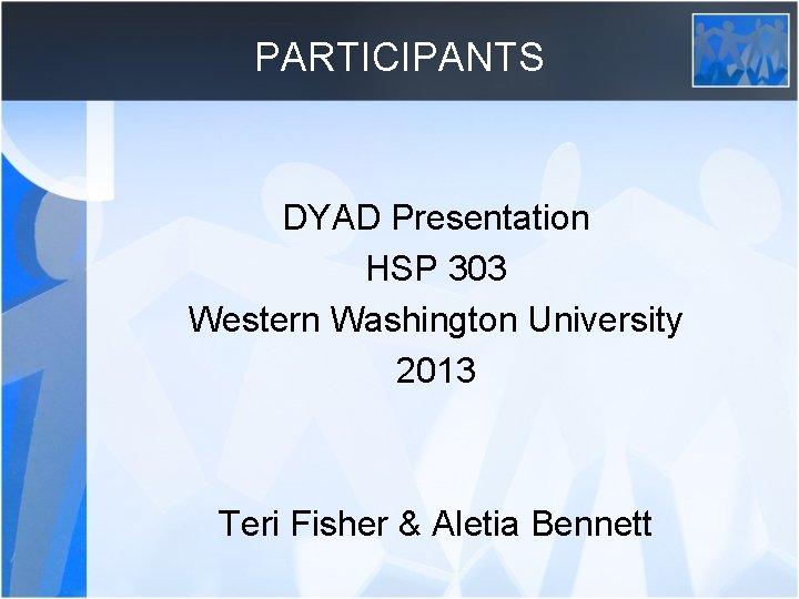 PARTICIPANTS DYAD Presentation HSP 303 Western Washington University 2013 Teri Fisher & Aletia Bennett