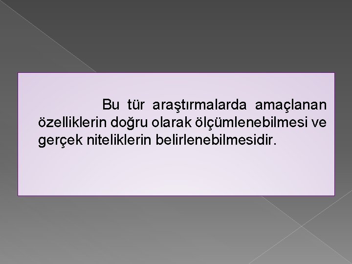 Bu tür araştırmalarda amaçlanan özelliklerin doğru olarak ölçümlenebilmesi ve gerçek niteliklerin belirlenebilmesidir. 