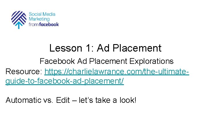 Lesson 1: Ad Placement Facebook Ad Placement Explorations Resource: https: //charlielawrance. com/the-ultimateguide-to-facebook-ad-placement/ Automatic vs.