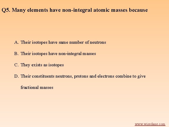 Q 5. Many elements have non-integral atomic masses because A. Their isotopes have same