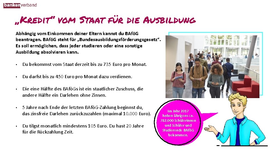 Abhängig vom Einkommen deiner Eltern kannst du BAföG beantragen. BAföG steht für „Bundesausbildungsförderungsgesetz“. Es