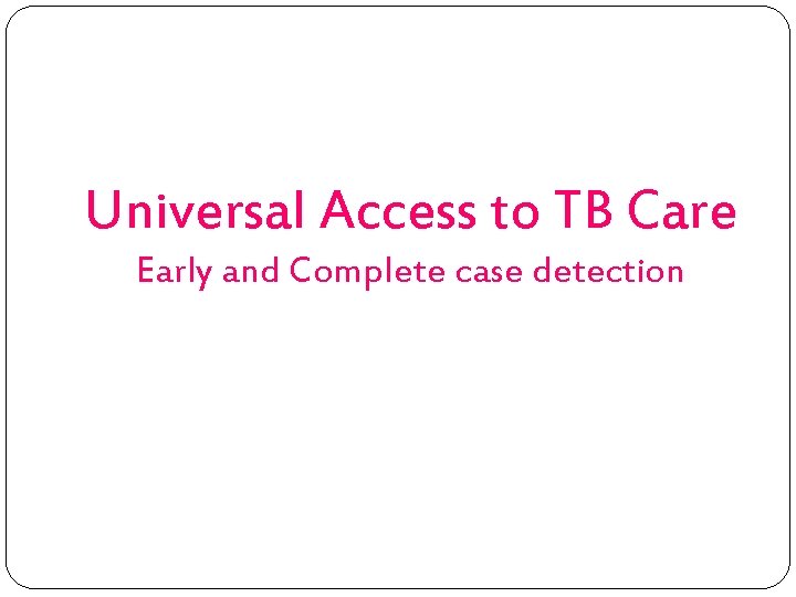 Universal Access to TB Care Early and Complete case detection 