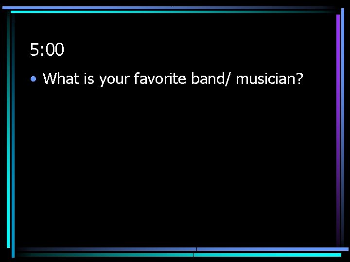 5: 00 • What is your favorite band/ musician? 