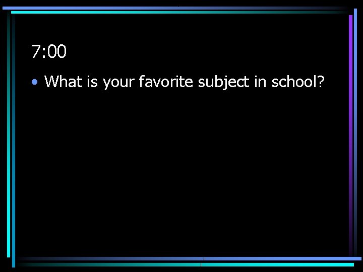 7: 00 • What is your favorite subject in school? 