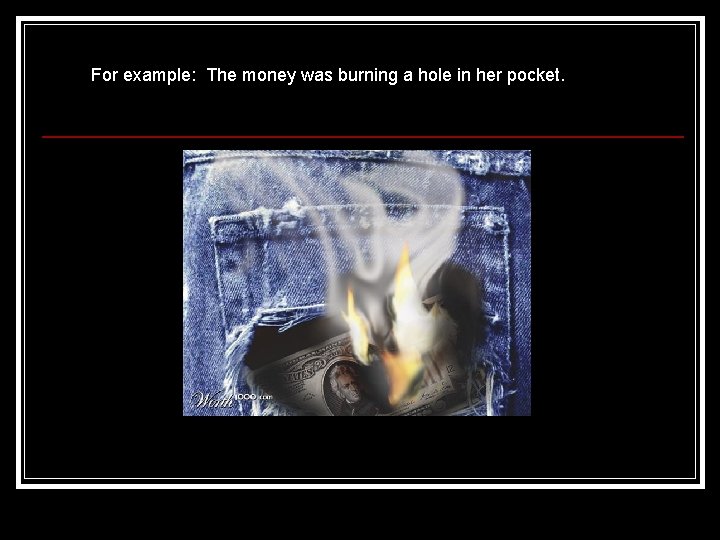 For example: The money was burning a hole in her pocket. 