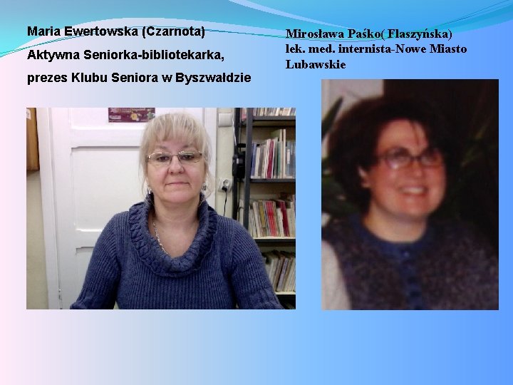 Maria Ewertowska (Czarnota) Aktywna Seniorka-bibliotekarka, prezes Klubu Seniora w Byszwałdzie Mirosława Paśko( Flaszyńska) lek.