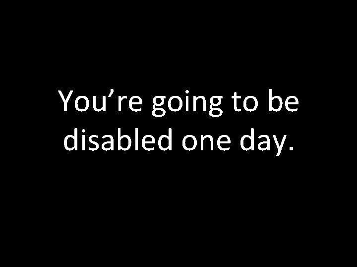 You’re going to be disabled one day. You’re going to be disabled one day.