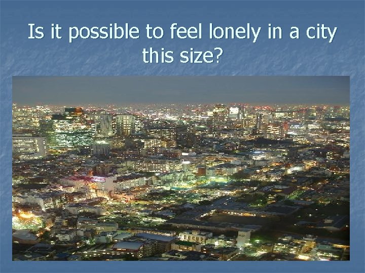 Is it possible to feel lonely in a city this size? 