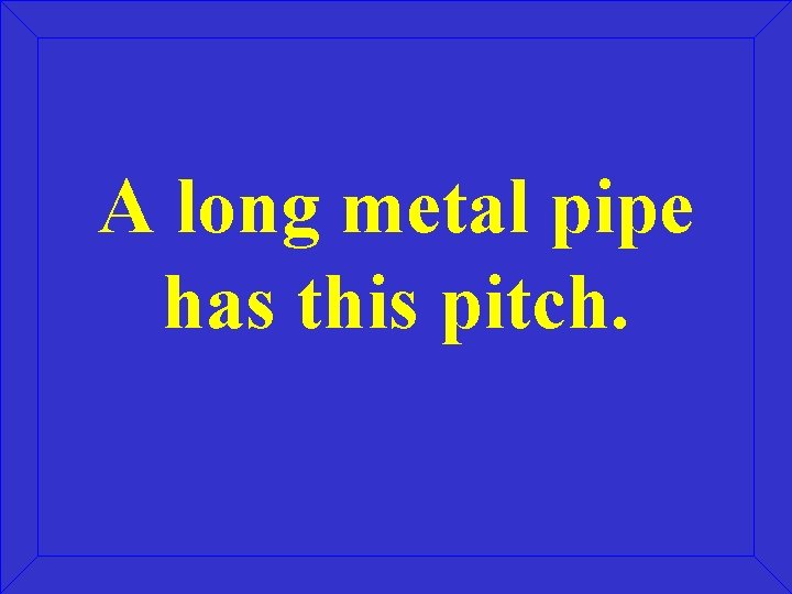 A long metal pipe has this pitch. 