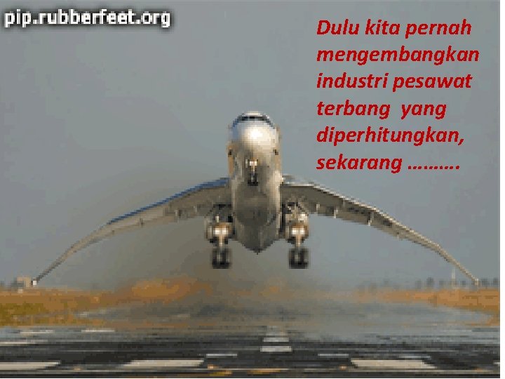 Dulu kita pernah mengembangkan industri pesawat terbang yang diperhitungkan, sekarang ………. 